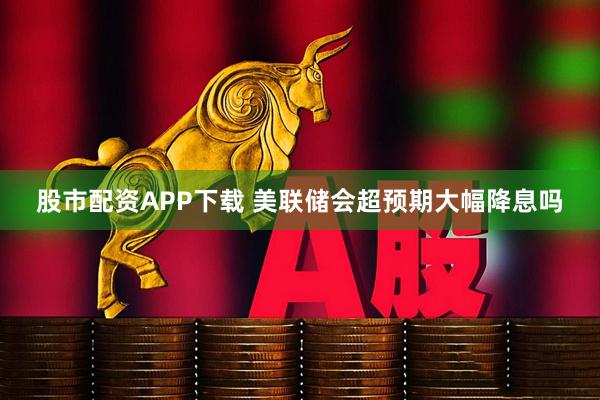 股市配资APP下载 美联储会超预期大幅降息吗