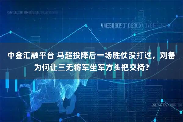 中金汇融平台 马超投降后一场胜仗没打过，刘备为何让三无将军坐军方头把交椅？