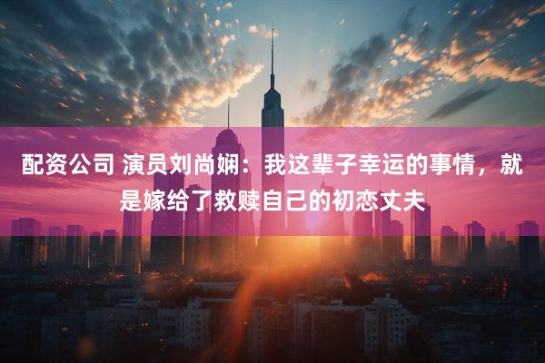 配资公司 演员刘尚娴：我这辈子幸运的事情，就是嫁给了救赎自己的初恋丈夫