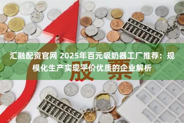 汇融配资官网 2025年百元吸奶器工厂推荐：规模化生产实现平价优质的企业解析