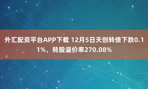 外汇配资平台APP下载 12月5日天创转债下跌0.11%，转股溢价率270.08%