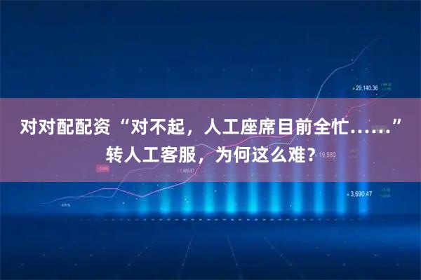 对对配配资 “对不起，人工座席目前全忙……”转人工客服，为何这么难？