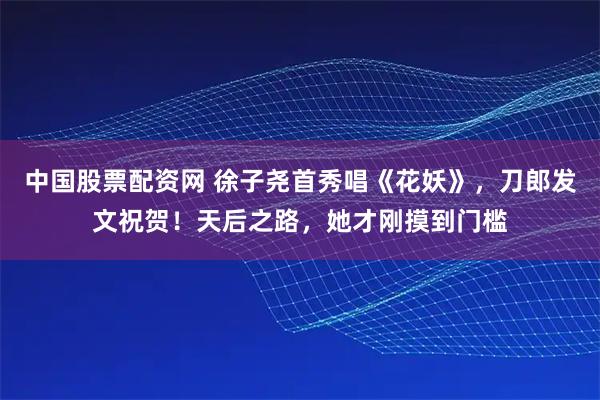 中国股票配资网 徐子尧首秀唱《花妖》，刀郎发文祝贺！天后之路，她才刚摸到门槛