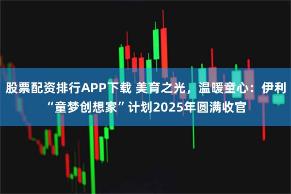 股票配资排行APP下载 美育之光，温暖童心：伊利“童梦创想家”计划2025年圆满收官