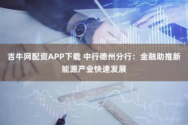 吉牛网配资APP下载 中行德州分行：金融助推新能源产业快速发展