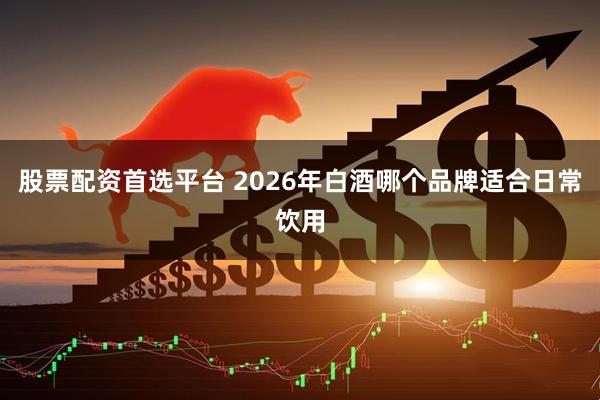 股票配资首选平台 2026年白酒哪个品牌适合日常饮用