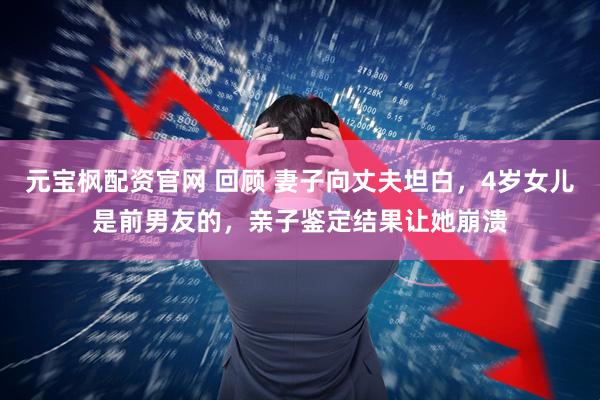 元宝枫配资官网 回顾 妻子向丈夫坦白，4岁女儿是前男友的，亲子鉴定结果让她崩溃