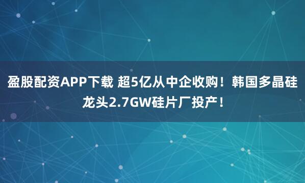 盈股配资APP下载 超5亿从中企收购！韩国多晶硅龙头2.7GW硅片厂投产！