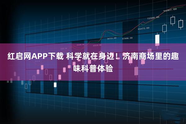 红启网APP下载 科学就在身边！济南商场里的趣味科普体验