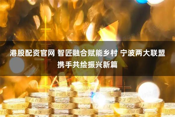 港股配资官网 智匠融合赋能乡村 宁波两大联盟携手共绘振兴新篇