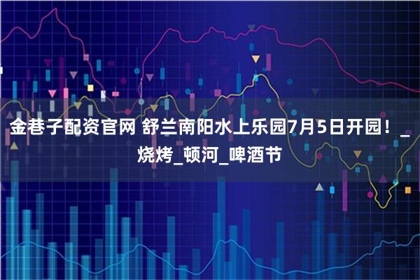 金巷子配资官网 舒兰南阳水上乐园7月5日开园！_烧烤_顿河_啤酒节