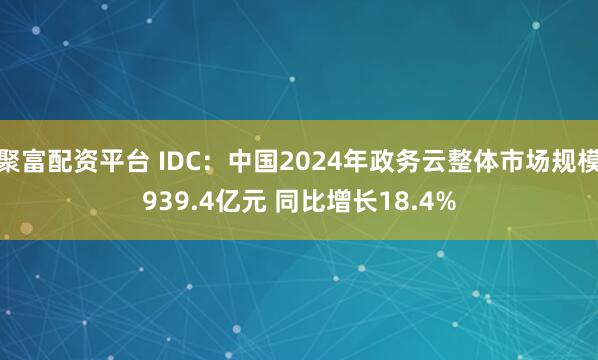 聚富配资平台 IDC：中国2024年政务云整体市场规模939.4亿元 同比增长18.4%