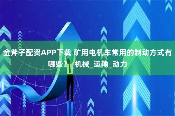 金斧子配资APP下载 矿用电机车常用的制动方式有哪些？_机械_运输_动力