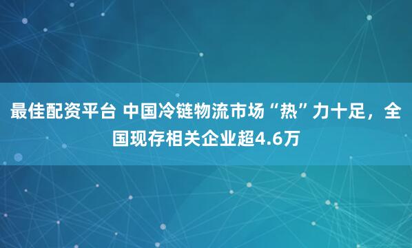 最佳配资平台 中国冷链物流市场“热”力十足，全国现存相关企业超4.6万