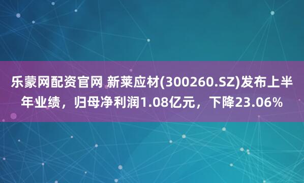 乐蒙网配资官网 新莱应材(300260.SZ)发布上半年业绩，归母净利润1.08亿元，下降23.06%