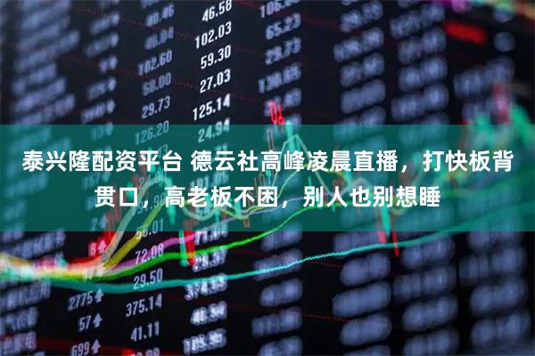 泰兴隆配资平台 德云社高峰凌晨直播，打快板背贯口，高老板不困，别人也别想睡