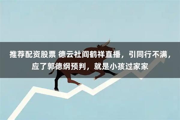 推荐配资股票 德云社阎鹤祥直播，引同行不满，应了郭德纲预判，就是小孩过家家