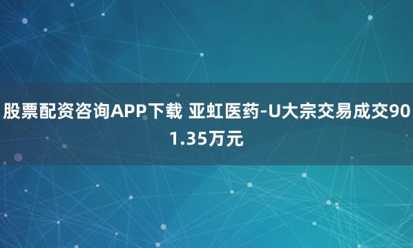 股票配资咨询APP下载 亚虹医药-U大宗交易成交901.35万元