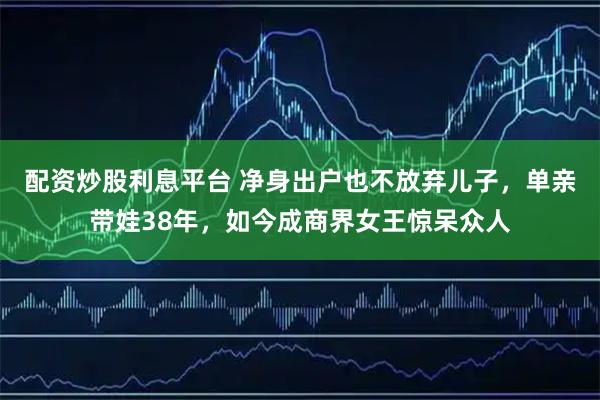 配资炒股利息平台 净身出户也不放弃儿子,单亲带娃38年,如今成商界女王惊呆众人