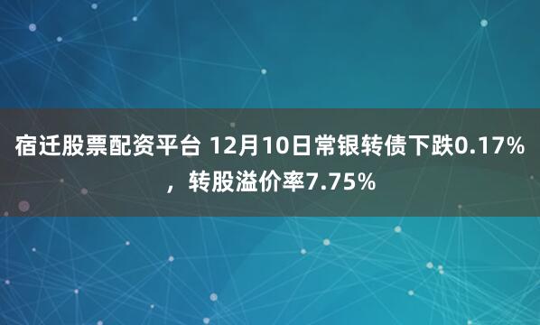 宿迁股票配资平台 12月10日常银转债下跌0.17%，转股溢价率7.75%