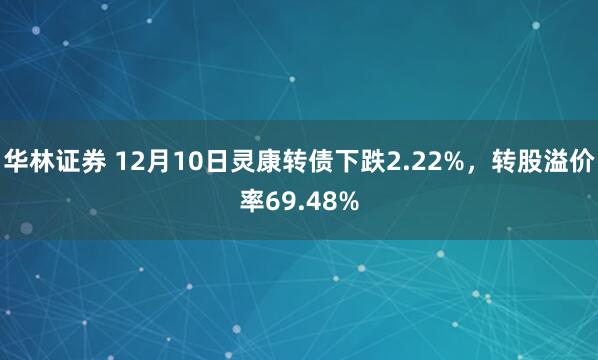华林证券 12月10日灵康转债下跌2.22%,转股溢价率69.48%