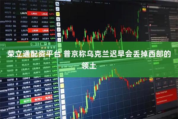 荣立通配资平台 普京称乌克兰迟早会丢掉西部的领土