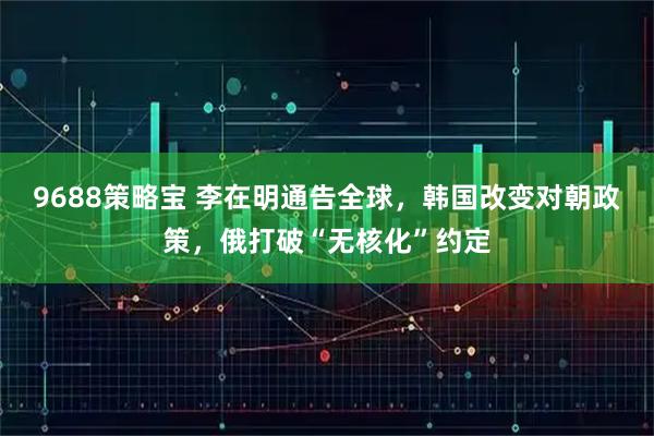 9688策略宝 李在明通告全球，韩国改变对朝政策，俄打破“无核化”约定
