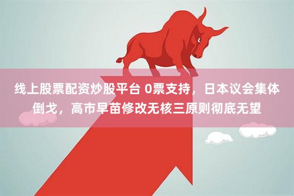 线上股票配资炒股平台 0票支持，日本议会集体倒戈，高市早苗修改无核三原则彻底无望